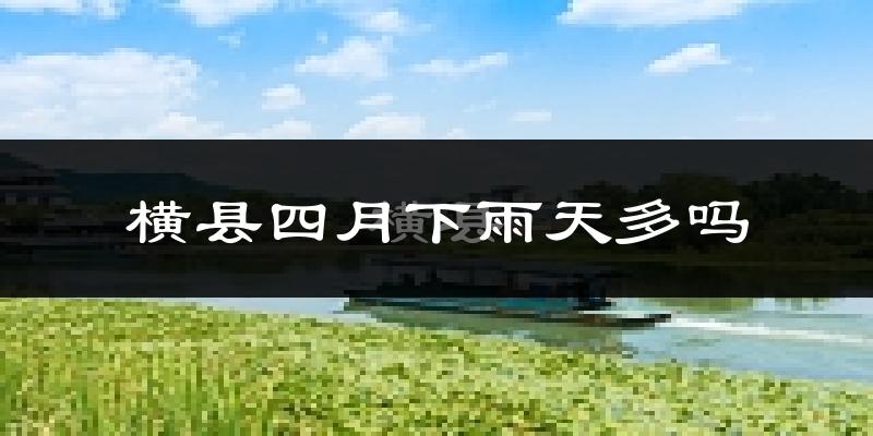 横县四月下雨天多吗?横县4月份降雨量多少?