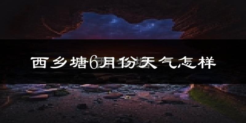西乡塘6月份天气怎样?西乡塘六月热吗?