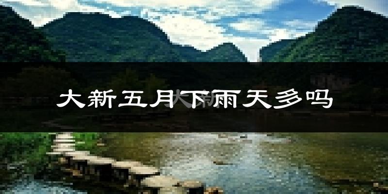 大新五月下雨天多吗?大新5月份降雨量多少?