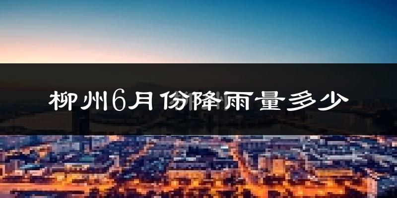 柳州6月份降雨量多少?柳州六月下雨多吗?