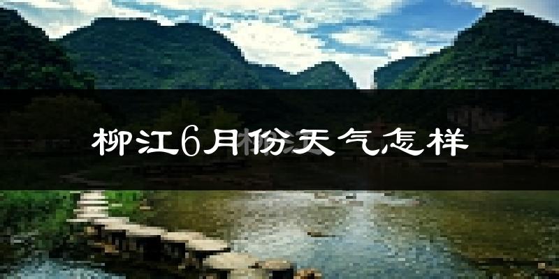 柳江6月份天气怎样?柳江六月热吗?