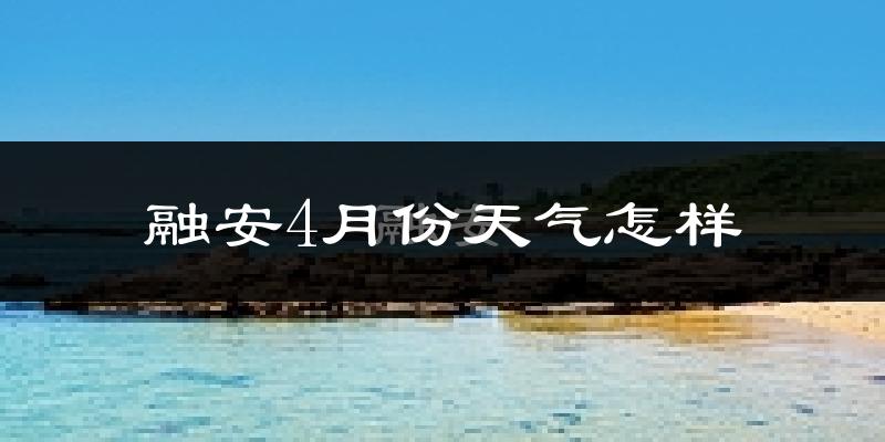 融安县4月份天气如何?冷热情况怎么样?