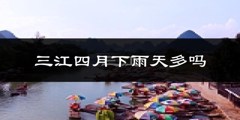 三江四月下雨天多吗?三江4月份降雨量多少?