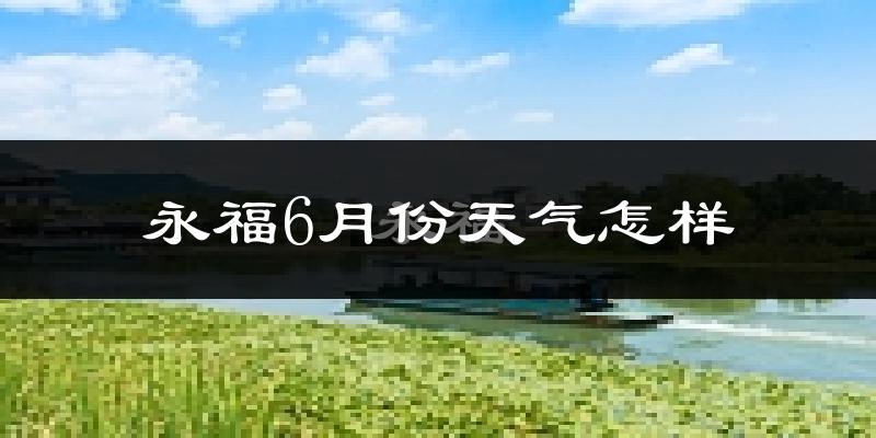 永福县6月份天气如何?很热吗?