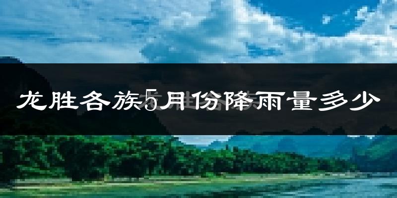 龙胜各族5月份降雨量多少?龙胜各族五月下雨多吗?