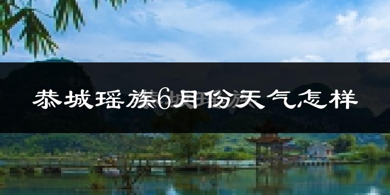恭城瑶族自治县6月份天气如何?很热吗?