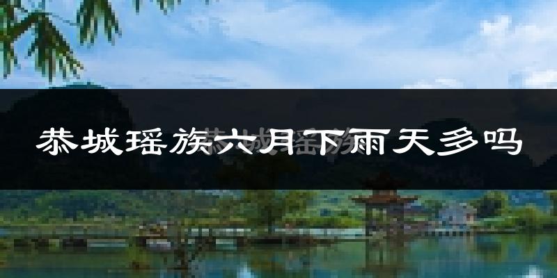 恭城瑶族六月下雨天多吗?恭城瑶族6月份降雨量多少?