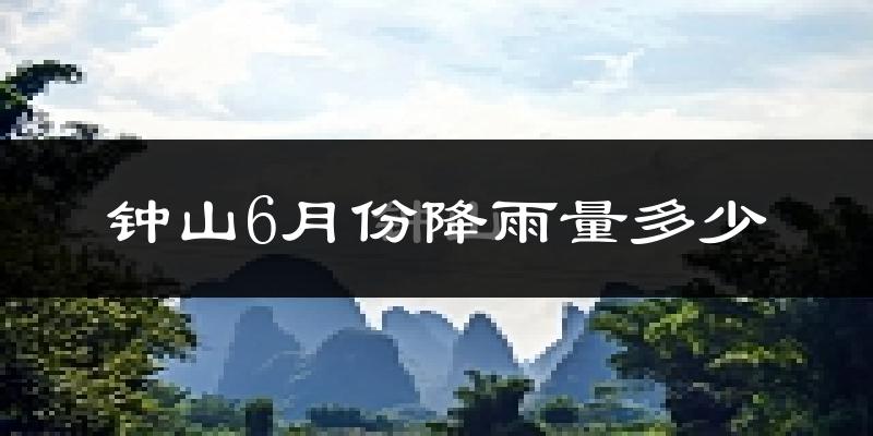 钟山6月份降雨量多少?钟山六月下雨多吗?