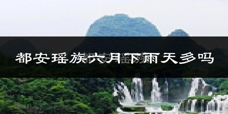 都安瑶族六月下雨天多吗?都安瑶族6月份降雨量多少?