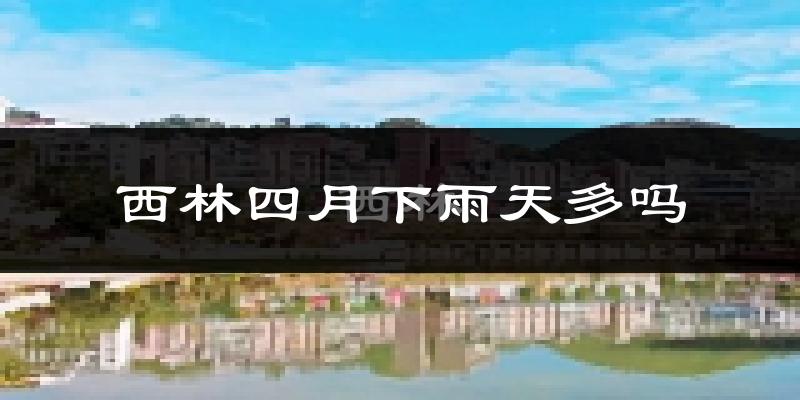西林四月下雨天多吗?西林4月份降雨量多少?