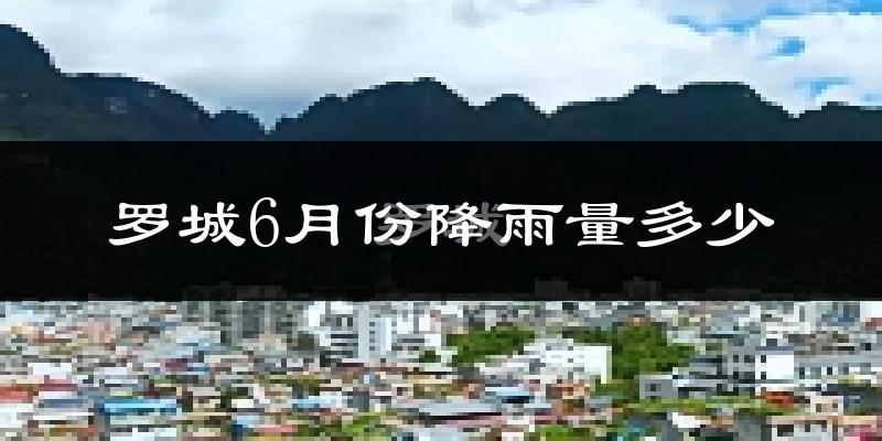罗城6月份降雨量多少?罗城六月下雨多吗?