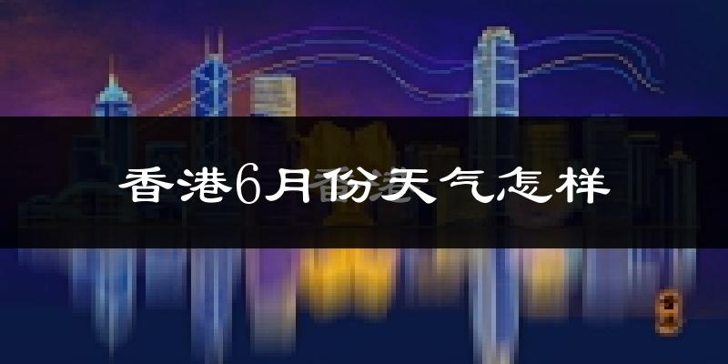 香港6月份天气如何?很热吗?