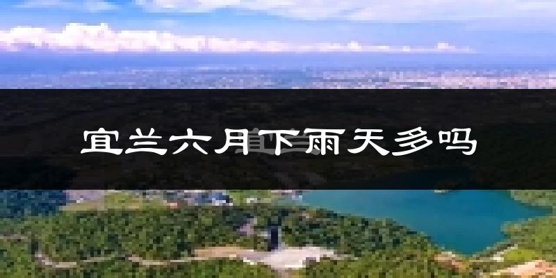 宜兰六月下雨天多吗?宜兰6月份降雨量多少?
